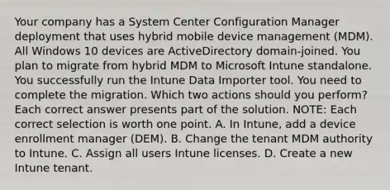 Your company has a System Center Configuration Manager deployment that uses hybrid mobile device management (MDM). All Windows 10 devices are ActiveDirectory domain-joined. You plan to migrate from hybrid MDM to Microsoft Intune standalone. You successfully run the Intune Data Importer tool. You need to complete the migration. Which two actions should you perform? Each correct answer presents part of the solution. NOTE: Each correct selection is worth one point. A. In Intune, add a device enrollment manager (DEM). B. Change the tenant MDM authority to Intune. C. Assign all users Intune licenses. D. Create a new Intune tenant.