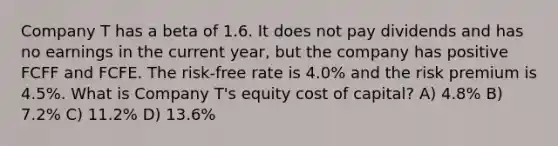 Company T has a beta of 1.6. It does not pay dividends and has no earnings in the current year, but the company has positive FCFF and FCFE. The risk-free rate is 4.0% and the risk premium is 4.5%. What is Company T's equity cost of capital? A) 4.8% B) 7.2% C) 11.2% D) 13.6%