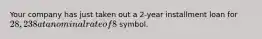 Your company has just taken out a 2-year installment loan for 28,238 at a nominal rate of 8%, with equal end-of-month payments. What is your outstanding balance after your second payment is made (end of second month)? **Round your answer to the nearest three decimals if needed. Do not type the symbol.