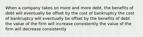 When a company takes on more and more debt, the benefits of debt will eventually be offset by the cost of bankruptcy the cost of bankruptcy will eventually be offset by the benefits of debt the value of the firm will increase consistently the value of the firm will decrease consistently