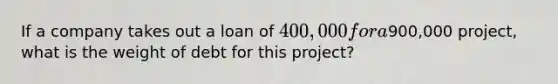 If a company takes out a loan of 400,000 for a900,000 project, what is the weight of debt for this project?