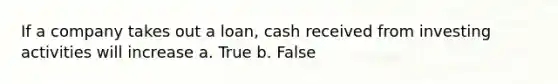 If a company takes out a loan, cash received from investing activities will increase a. True b. False