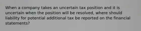 When a company takes an uncertain tax position and it is uncertain when the position will be resolved, where should liability for potential additional tax be reported on the <a href='https://www.questionai.com/knowledge/kFBJaQCz4b-financial-statements' class='anchor-knowledge'>financial statements</a>?