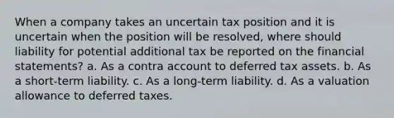 When a company takes an uncertain tax position and it is uncertain when the position will be resolved, where should liability for potential additional tax be reported on the financial statements? a. As a contra account to deferred tax assets. b. As a short-term liability. c. As a long-term liability. d. As a valuation allowance to deferred taxes.