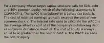 For a company whose target capital structure calls for 50% debt and 50% common equity, which of the following statements is CORRECT? a. The WACC is calculated on a before-tax basis. b. The cost of retained earnings typically exceeds the cost of new common stock. c. The interest rate used to calculate the WACC is the average after-tax cost of all the company's outstanding debt as shown on its balance sheet. d. The cost of equity is always equal to or greater than the cost of debt. e. The WACC exceeds the cost of equity.