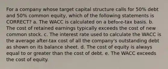 For a company whose target capital structure calls for 50% debt and 50% common equity, which of the following statements is CORRECT? a. The WACC is calculated on a before-tax basis. b. The cost of retained earnings typically exceeds the cost of new common stock. c. The interest rate used to calculate the WACC is the average after-tax cost of all the company's outstanding debt as shown on its balance sheet. d. The cost of equity is always equal to or greater than the cost of debt. e. The WACC exceeds the cost of equity.