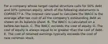 For a company whose target capital structure calls for 50% debt and 50% common equity, which of the following statements is CORRECT? A. The interest rate used to calculate the WACC is the average after-tax cost of all the company's outstanding debt as shown on its balance sheet. B. The WACC is calculated on a before-tax basis. C. The WACC exceeds the cost of equity. D. The cost of equity is always equal to or greater than the cost of debt. E. The cost of retained earnings typically exceeds the cost of new common stock.