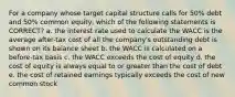 For a company whose target capital structure calls for 50% debt and 50% common equity, which of the following statements is CORRECT? a. the interest rate used to calculate the WACC is the average after-tax cost of all the company's outstanding debt is shown on its balance sheet b. the WACC is calculated on a before-tax basis c. the WACC exceeds the cost of equity d. the cost of equity is always equal to or greater than the cost of debt e. the cost of retained earnings typically exceeds the cost of new common stock