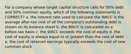 For a company whose target capital structure calls for 50% debt and 50% common equity, which of the following statements is CORRECT? a. the interest rate used to calculate the WACC is the average after-tax cost of all the company's outstanding debt is shown on its balance sheet b. the WACC is calculated on a before-tax basis c. the WACC exceeds the cost of equity d. the cost of equity is always equal to or greater than the cost of debt e. the cost of retained earnings typically exceeds the cost of new common stock