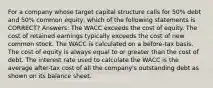 For a company whose target capital structure calls for 50% debt and 50% common equity, which of the following statements is CORRECT? Answers: The WACC exceeds the cost of equity. The cost of retained earnings typically exceeds the cost of new common stock. The WACC is calculated on a before-tax basis. The cost of equity is always equal to or greater than the cost of debt. The interest rate used to calculate the WACC is the average after-tax cost of all the company's outstanding debt as shown on its balance sheet.