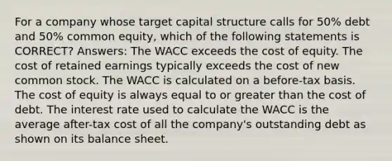 For a company whose target capital structure calls for 50% debt and 50% common equity, which of the following statements is CORRECT? Answers: The WACC exceeds the cost of equity. The cost of retained earnings typically exceeds the cost of new common stock. The WACC is calculated on a before-tax basis. The cost of equity is always equal to or greater than the cost of debt. The interest rate used to calculate the WACC is the average after-tax cost of all the company's outstanding debt as shown on its balance sheet.