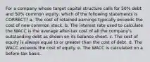 For a company whose target capital structure calls for 50% debt and 50% common equity, which of the following statements is CORRECT? a. The cost of retained earnings typically exceeds the cost of new common stock. b. The interest rate used to calculate the WACC is the average after-tax cost of all the company's outstanding debt as shown on its balance sheet. c. The cost of equity is always equal to or greater than the cost of debt. d. The WACC exceeds the cost of equity. e. The WACC is calculated on a before-tax basis.