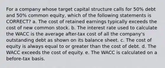 For a company whose target capital structure calls for 50% debt and 50% common equity, which of the following statements is CORRECT? a. The cost of retained earnings typically exceeds the cost of new common stock. b. The interest rate used to calculate the WACC is the average after-tax cost of all the company's outstanding debt as shown on its balance sheet. c. The cost of equity is always equal to or greater than the cost of debt. d. The WACC exceeds the cost of equity. e. The WACC is calculated on a before-tax basis.