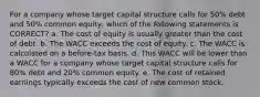 For a company whose target capital structure calls for 50% debt and 50% common equity, which of the following statements is CORRECT? a. The cost of equity is usually greater than the cost of debt. b. The WACC exceeds the cost of equity. c. The WACC is calculated on a before-tax basis. d. This WACC will be lower than a WACC for a company whose target capital structure calls for 80% debt and 20% common equity. e. The cost of retained earnings typically exceeds the cost of new common stock.