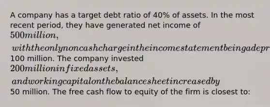 A company has a target debt ratio of 40% of assets. In the most recent period, they have generated net income of 500 million, with the only noncash charge in the income statement being a depreciation charge of100 million. The company invested 200 million in fixed assets, and working capital on the balance sheet increased by50 million. The free cash flow to equity of the firm is closest to: