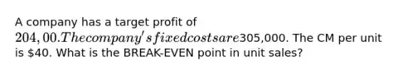 A company has a target profit of 204,00. The company's fixed costs are305,000. The CM per unit is 40. What is the BREAK-EVEN point in unit sales?