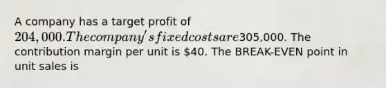 A company has a target profit of 204,000. The company's fixed costs are305,000. The contribution margin per unit is 40. The BREAK-EVEN point in unit sales is