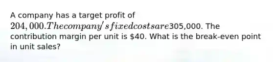 A company has a target profit of 204,000. The company's fixed costs are305,000. The contribution margin per unit is 40. What is the break-even point in unit sales?