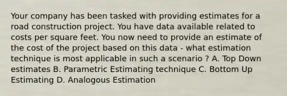 Your company has been tasked with providing estimates for a road construction project. You have data available related to costs per square feet. You now need to provide an estimate of the cost of the project based on this data - what estimation technique is most applicable in such a scenario ? A. Top Down estimates B. Parametric Estimating technique C. Bottom Up Estimating D. Analogous Estimation