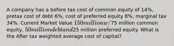 A company has a before tax cost of common equity of 14%, pretax cost of debt 6%, cost of preferred equity 8%, marginal tax 34%. Current Market Value 150 million w/75 million common equity, 50 million debt and25 million preferred equity. What is the After tax weighted average cost of capital?