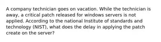 A company technician goes on vacation. While the technician is away, a critical patch released for windows servers is not applied. According to the national Institute of standards and technology (NIST), what does the delay in applying the patch create on the server?