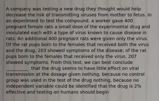 A company was testing a new drug they thought would help decrease the risk of transmitting viruses from mother to fetus. In an experiment to test the compound, a worker gave 400 pregnant female rats a small dose of the experimental drug and inoculated each with a type of virus known to cause disease in rats. An additional 400 pregnant rats were given only the virus. Of the rat pups born to the females that received both the virus and the drug, 203 showed symptoms of the disease; of the rat pups born to the females that received only the virus, 207 showed symptoms. From this test, we can best conclude __________. that the drug seems to have little effect on viral transmission at the dosage given nothing, because no control group was used in the test of the drug nothing, because no independent variable could be identified that the drug is 2% effective and testing on humans should begin