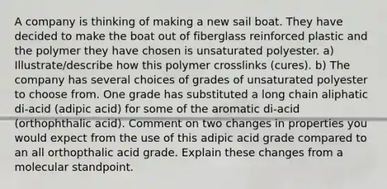 A company is thinking of making a new sail boat. They have decided to make the boat out of fiberglass reinforced plastic and the polymer they have chosen is unsaturated polyester. a) Illustrate/describe how this polymer crosslinks (cures). b) The company has several choices of grades of unsaturated polyester to choose from. One grade has substituted a long chain aliphatic di-acid (adipic acid) for some of the aromatic di-acid (orthophthalic acid). Comment on two changes in properties you would expect from the use of this adipic acid grade compared to an all orthopthalic acid grade. Explain these changes from a molecular standpoint.