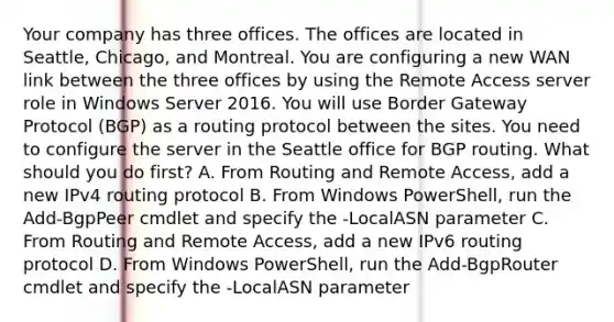 Your company has three offices. The offices are located in Seattle, Chicago, and Montreal. You are configuring a new WAN link between the three offices by using the Remote Access server role in Windows Server 2016. You will use Border Gateway Protocol (BGP) as a routing protocol between the sites. You need to configure the server in the Seattle office for BGP routing. What should you do first? A. From Routing and Remote Access, add a new IPv4 routing protocol B. From Windows PowerShell, run the Add-BgpPeer cmdlet and specify the -LocalASN parameter C. From Routing and Remote Access, add a new IPv6 routing protocol D. From Windows PowerShell, run the Add-BgpRouter cmdlet and specify the -LocalASN parameter