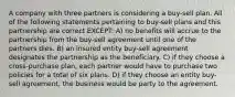 A company with three partners is considering a buy-sell plan. All of the following statements pertaining to buy-sell plans and this partnership are correct EXCEPT: A) no benefits will accrue to the partnership from the buy-sell agreement until one of the partners dies. B) an insured entity buy-sell agreement designates the partnership as the beneficiary. C) if they choose a cross-purchase plan, each partner would have to purchase two policies for a total of six plans. D) if they choose an entity buy-sell agreement, the business would be party to the agreement.