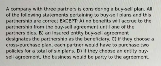 A company with three partners is considering a buy-sell plan. All of the following statements pertaining to buy-sell plans and this partnership are correct EXCEPT: A) no benefits will accrue to the partnership from the buy-sell agreement until one of the partners dies. B) an insured entity buy-sell agreement designates the partnership as the beneficiary. C) if they choose a cross-purchase plan, each partner would have to purchase two policies for a total of six plans. D) if they choose an entity buy-sell agreement, the business would be party to the agreement.