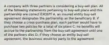 A company with three partners is considering a buy-sell plan. All of the following statements pertaining to buy-sell plans and this partnership are correct EXCEPT A. an insured entity buy-sell agreement designates the partnership as the beneficiary B. if they choose a cross-purchase plan, each partner would have to purchase two policies for a total of six plans C. no benefits will accrue to the partnership from the buy-sell agreement until one of the partners dies D. if they choose an entity buy-sell agreement, the business would by party to the agreement