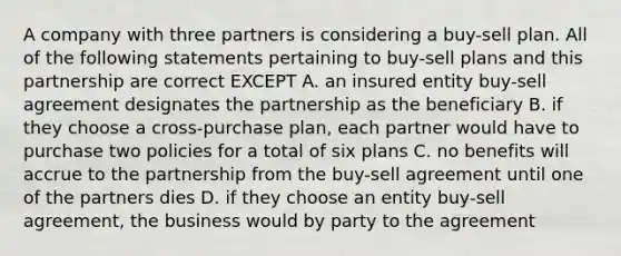 A company with three partners is considering a buy-sell plan. All of the following statements pertaining to buy-sell plans and this partnership are correct EXCEPT A. an insured entity buy-sell agreement designates the partnership as the beneficiary B. if they choose a cross-purchase plan, each partner would have to purchase two policies for a total of six plans C. no benefits will accrue to the partnership from the buy-sell agreement until one of the partners dies D. if they choose an entity buy-sell agreement, the business would by party to the agreement