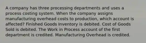 A company has three processing departments and uses a process costing system. When the company assigns manufacturing overhead costs to production, which account is affected? Finished Goods Inventory is debited. Cost of Goods Sold is debited. The Work in Process account of the first department is credited. Manufacturing Overhead is credited.