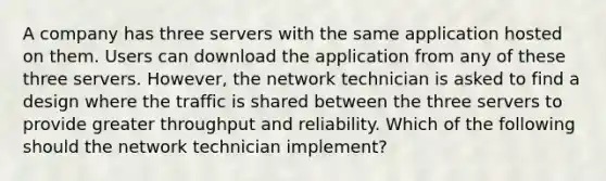 A company has three servers with the same application hosted on them. Users can download the application from any of these three servers. However, the network technician is asked to find a design where the traffic is shared between the three servers to provide greater throughput and reliability. Which of the following should the network technician implement?