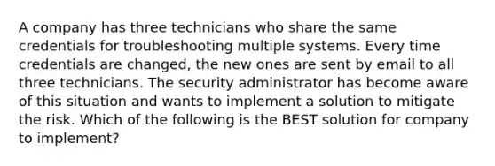 A company has three technicians who share the same credentials for troubleshooting multiple systems. Every time credentials are changed, the new ones are sent by email to all three technicians. The security administrator has become aware of this situation and wants to implement a solution to mitigate the risk. Which of the following is the BEST solution for company to implement?