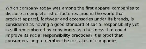 Which company today was among the first apparel companies to disclose a complete list of factories around the world that product apparel, footwear and accessories under its brands, is considered as having a good standard of social responsibility yet is still remembered by consumers as a business that could improve its social responsibility practices? It is proof that consumers long remember the mistakes of companies.