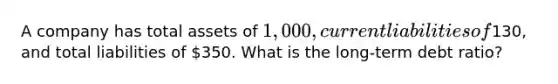 A company has total assets of 1,000, current liabilities of130, and total liabilities of 350. What is the long-term debt ratio?