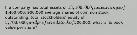 If a company has total assets of 13,100,000; net earnings of1,400,000; 900,000 average shares of common stock outstanding; total stockholders' equity of 5,700,000; and preferred stock of500,000, what is its book value per share?