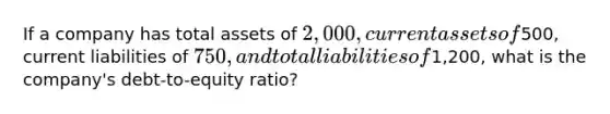 If a company has total assets of 2,000, current assets of500, current liabilities of 750, and total liabilities of1,200, what is the company's debt-to-equity ratio?