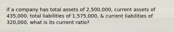 if a company has total assets of 2,500,000, current assets of 435,000, total liabilities of 1,575,000, & current liabilities of 320,000, what is its current ratio?