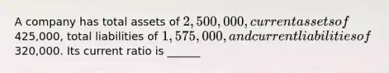 A company has total assets of 2,500,000, current assets of425,000, total liabilities of 1,575,000, and current liabilities of320,000. Its current ratio is ______