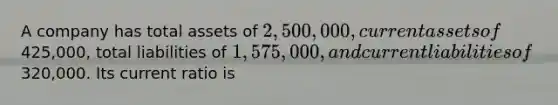 A company has total assets of 2,500,000, current assets of425,000, total liabilities of 1,575,000, and current liabilities of320,000. Its current ratio is