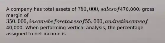 A company has total assets of 750,000, sales of470,000, gross margin of 350,000, income before taxes of 55,000, and net income of40,000. When performing vertical analysis, the percentage assigned to net income is