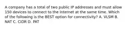 A company has a total of two public IP addresses and must allow 150 devices to connect to the Internet at the same time. Which of the following is the BEST option for connectivity? A. VLSM B. NAT C. CIDR D. PAT