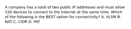 A company has a total of two public IP addresses and must allow 150 devices to connect to the Internet at the same time. Which of the following is the BEST option for connectivity? A. VLSM B. NAT C. CIDR D. PAT