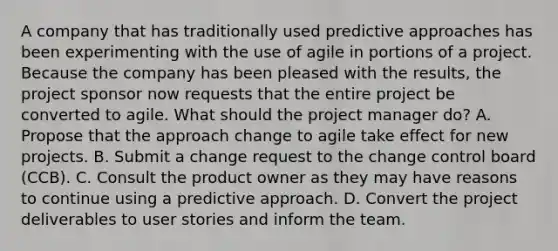 A company that has traditionally used predictive approaches has been experimenting with the use of agile in portions of a project. Because the company has been pleased with the results, the project sponsor now requests that the entire project be converted to agile. What should the project manager do? A. Propose that the approach change to agile take effect for new projects. B. Submit a change request to the change control board (CCB). C. Consult the product owner as they may have reasons to continue using a predictive approach. D. Convert the project deliverables to user stories and inform the team.