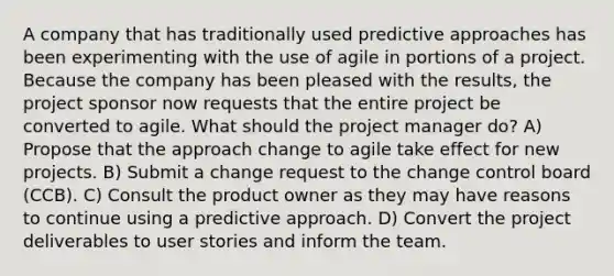 A company that has traditionally used predictive approaches has been experimenting with the use of agile in portions of a project. Because the company has been pleased with the results, the project sponsor now requests that the entire project be converted to agile. What should the project manager do? A) Propose that the approach change to agile take effect for new projects. B) Submit a change request to the change control board (CCB). C) Consult the product owner as they may have reasons to continue using a predictive approach. D) Convert the project deliverables to user stories and inform the team.