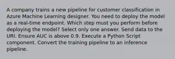 A company trains a new pipeline for customer classification in Azure Machine Learning designer. You need to deploy the model as a real-time endpoint. Which step must you perform before deploying the model? Select only one answer. Send data to the URI. Ensure AUC is above 0.9. Execute a Python Script component. Convert the training pipeline to an inference pipeline.