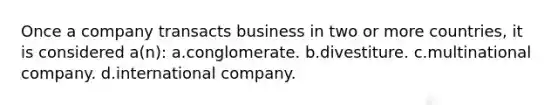 Once a company transacts business in two or more countries, it is considered a(n): a.conglomerate. b.divestiture. c.multinational company. d.international company.