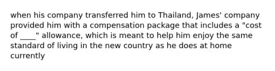 when his company transferred him to Thailand, James' company provided him with a compensation package that includes a "cost of ____" allowance, which is meant to help him enjoy the same standard of living in the new country as he does at home currently